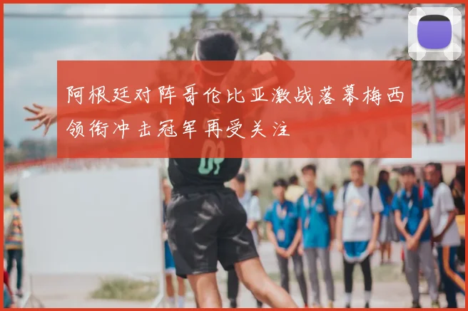 阿根廷对阵哥伦比亚激战落幕梅西领衔冲击冠军再受关注