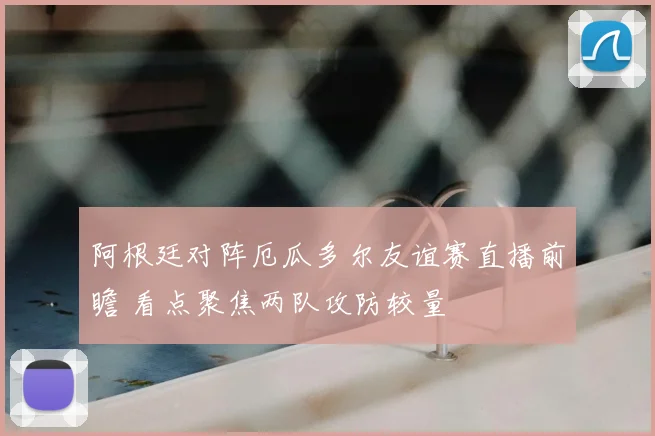 阿根廷对阵厄瓜多尔友谊赛直播前瞻 看点聚焦两队攻防较量