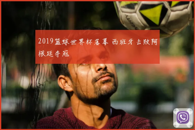 2019篮球世界杯落幕 西班牙击败阿根廷夺冠