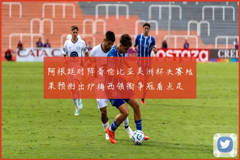 阿根廷对阵哥伦比亚美洲杯决赛结果预测出炉梅西领衔争冠看点足