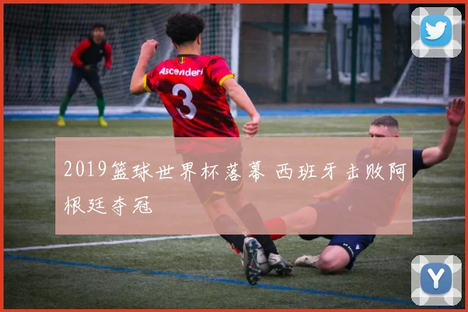 2019篮球世界杯落幕 西班牙击败阿根廷夺冠