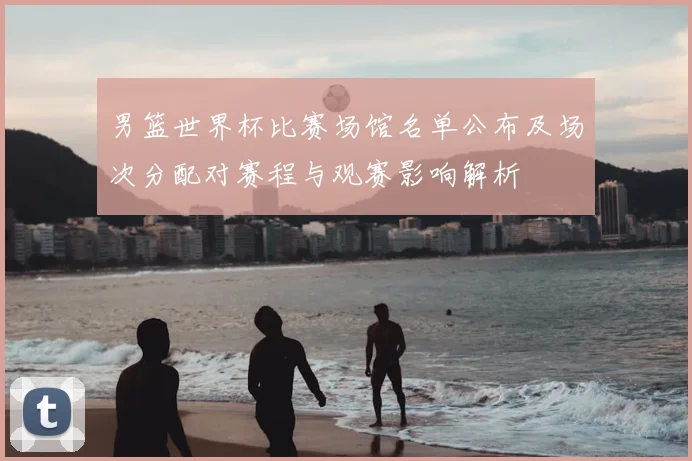 男篮世界杯比赛场馆名单公布及场次分配对赛程与观赛影响解析