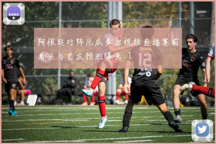 阿根廷对阵厄瓜多尔视频直播赛前看点与首发预测曝光_1