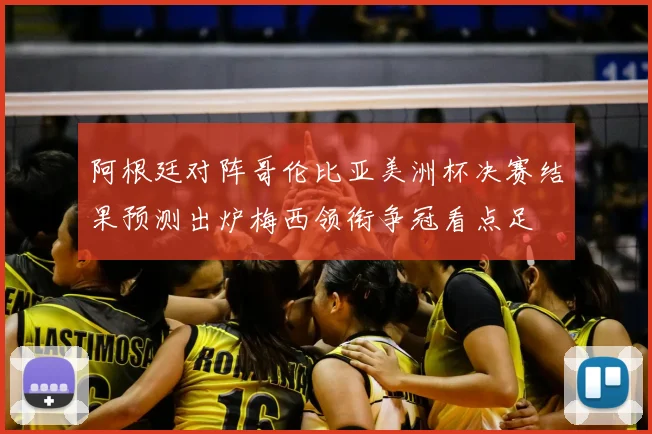 阿根廷对阵哥伦比亚美洲杯决赛结果预测出炉梅西领衔争冠看点足