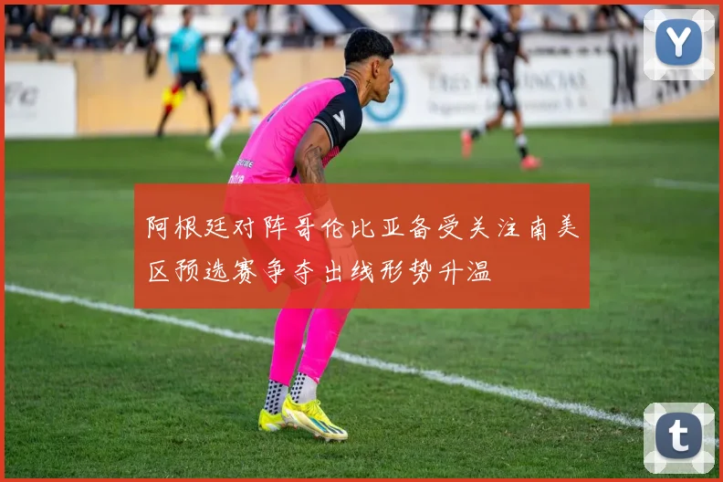 阿根廷对阵哥伦比亚备受关注南美区预选赛争夺出线形势升温