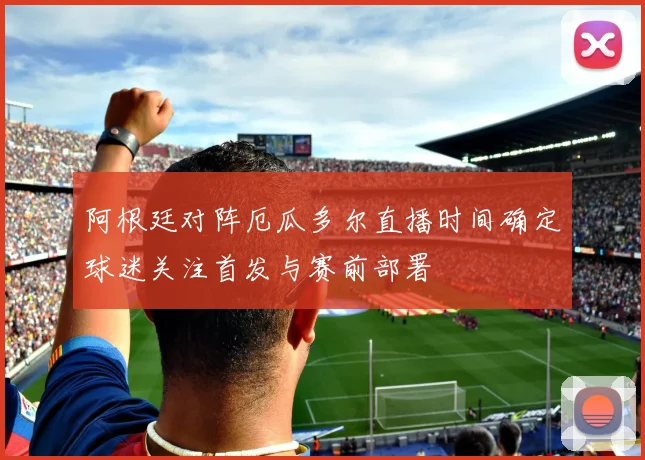 阿根廷对阵厄瓜多尔直播时间确定球迷关注首发与赛前部署