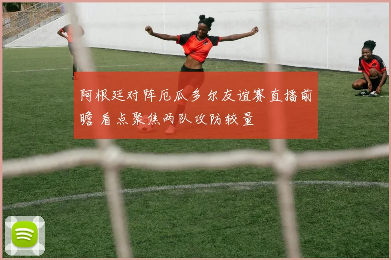 阿根廷对阵厄瓜多尔友谊赛直播前瞻 看点聚焦两队攻防较量
