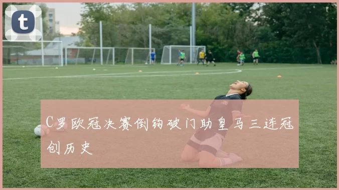 C罗欧冠决赛倒钩破门助皇马三连冠创历史