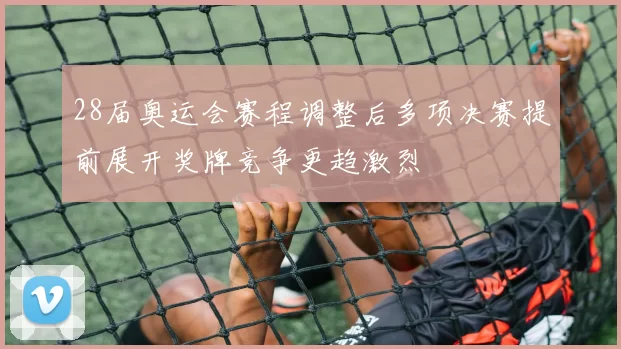 28届奥运会赛程调整后多项决赛提前展开奖牌竞争更趋激烈