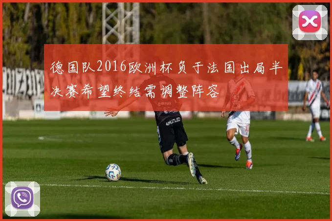 德国队2016欧洲杯负于法国出局半决赛希望终结需调整阵容