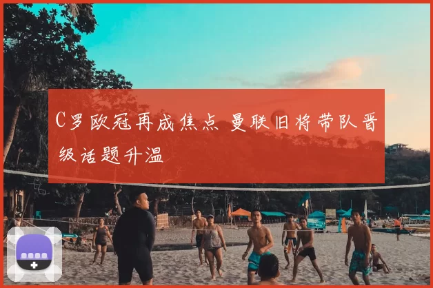 C罗欧冠再成焦点 曼联旧将带队晋级话题升温