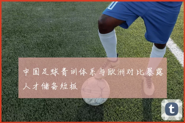 中国足球青训体系与欧洲对比暴露人才储备短板