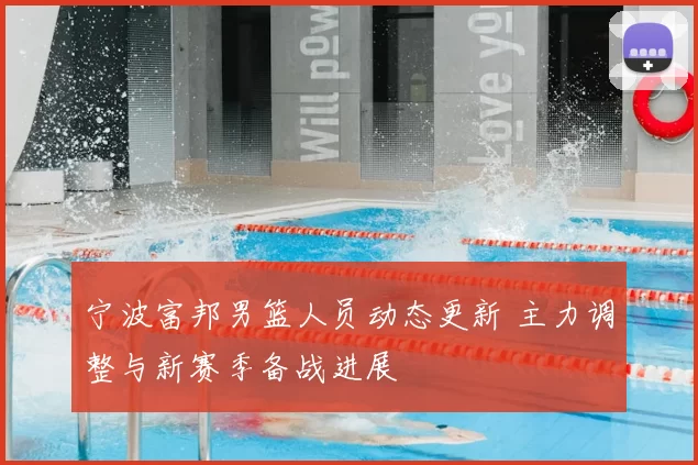 宁波富邦男篮人员动态更新 主力调整与新赛季备战进展