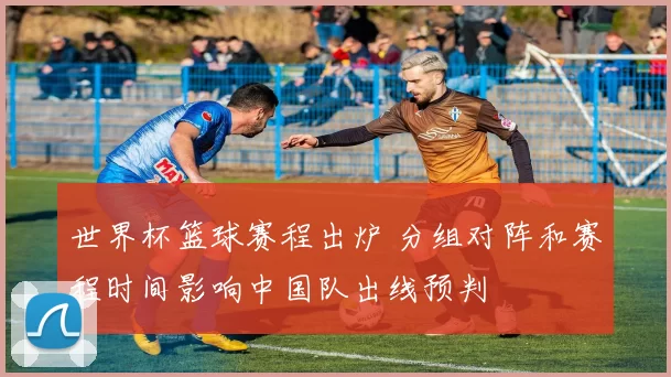 世界杯篮球赛程出炉 分组对阵和赛程时间影响中国队出线预判