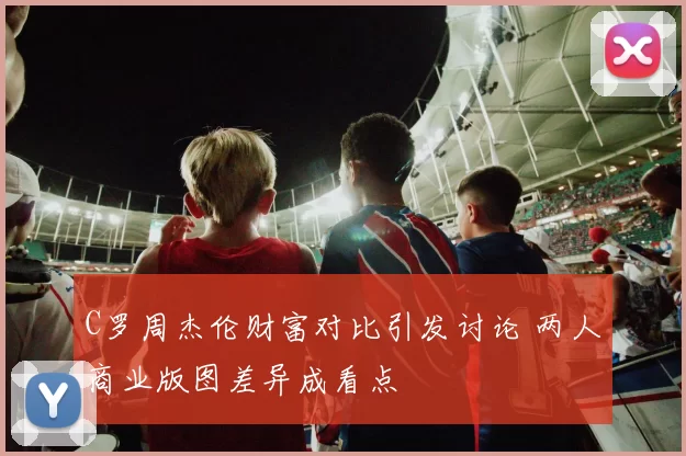 C罗周杰伦财富对比引发讨论 两人商业版图差异成看点