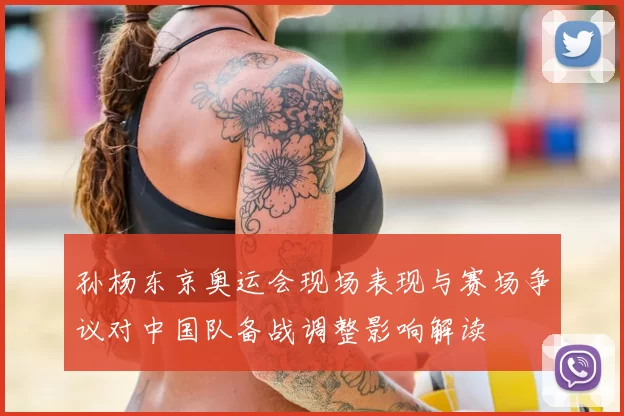 孙杨东京奥运会现场表现与赛场争议对中国队备战调整影响解读