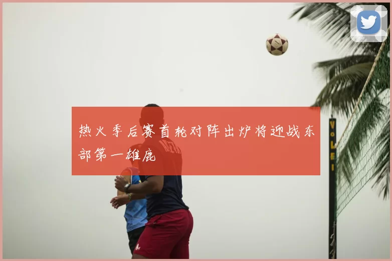 热火季后赛首轮对阵出炉将迎战东部第一雄鹿