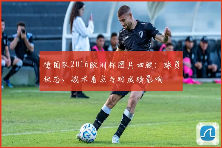 德国队2016欧洲杯图片回顾：球员状态、战术看点与对成绩影响