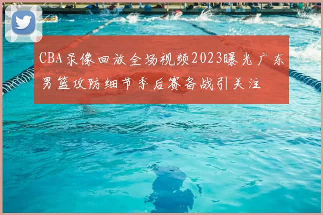 CBA录像回放全场视频2023曝光广东男篮攻防细节季后赛备战引关注