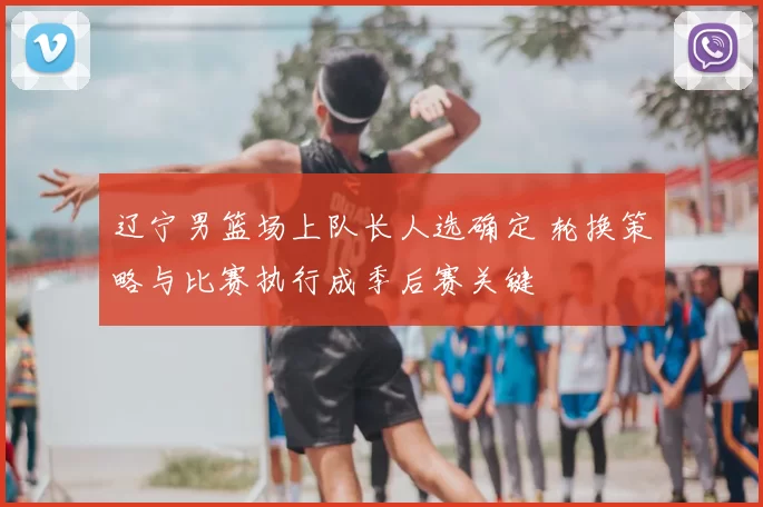 辽宁男篮场上队长人选确定 轮换策略与比赛执行成季后赛关键