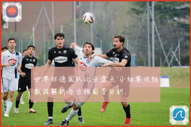 世界杯德国队比分盘点 小组赛攻防数据解析与出线前景分析