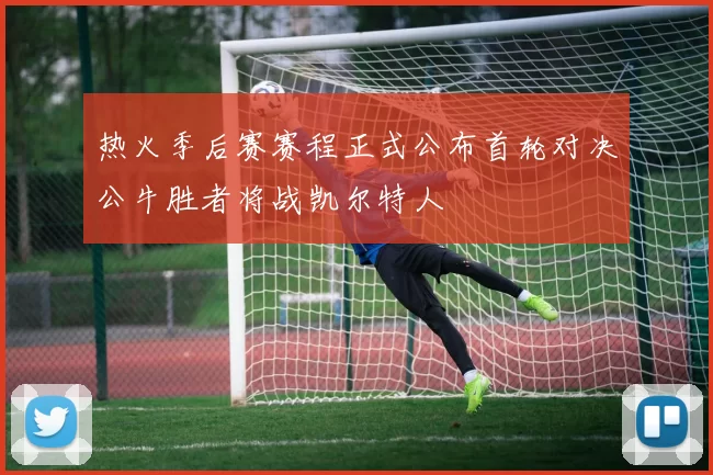 热火季后赛赛程正式公布首轮对决公牛胜者将战凯尔特人