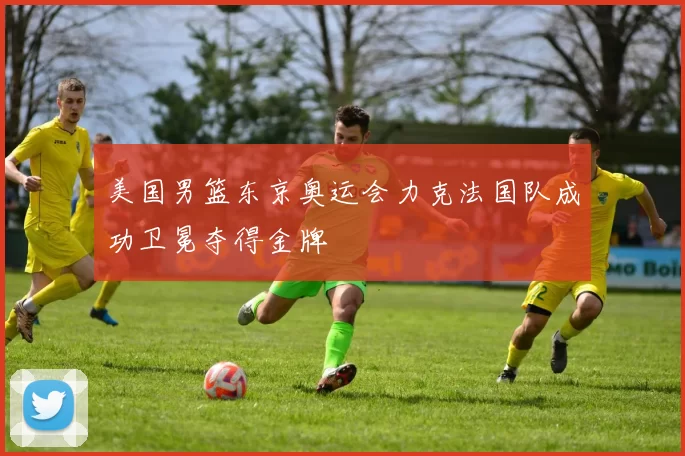 美国男篮东京奥运会力克法国队成功卫冕夺得金牌