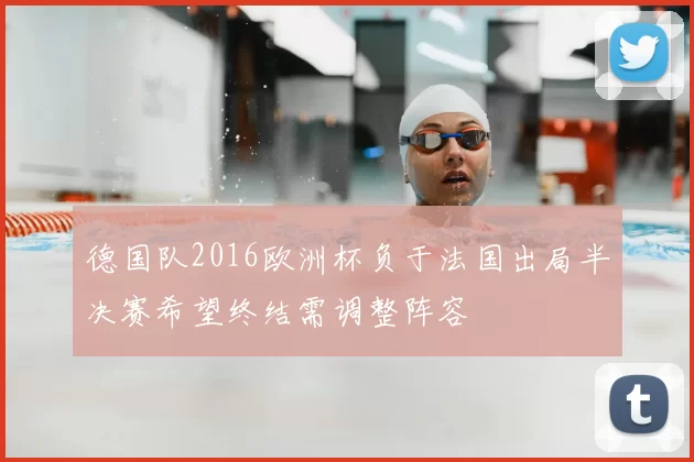德国队2016欧洲杯负于法国出局半决赛希望终结需调整阵容