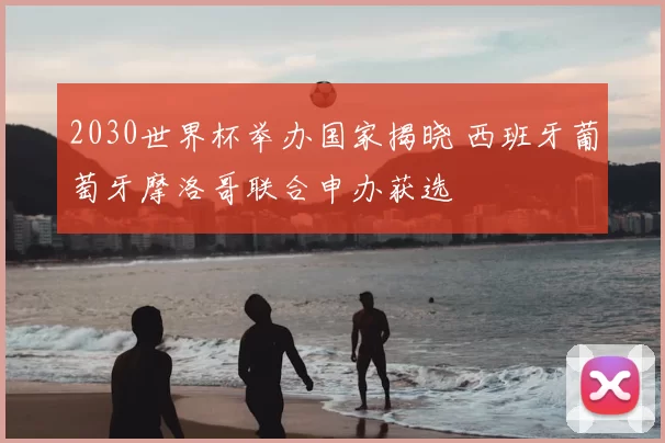 2030世界杯举办国家揭晓 西班牙葡萄牙摩洛哥联合申办获选