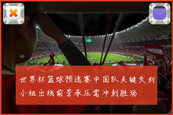 世界杯篮球预选赛中国队关键失利小组出线前景承压需冲刺胜场