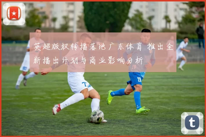 英超版权转播落地广东体育 推出全新播出计划与商业影响分析