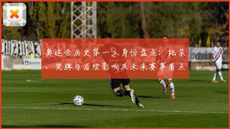 奥运会历史第一人身份盘点：纪录、奖牌与后续影响及未来赛事看点