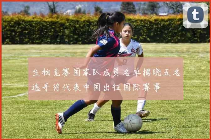 生物竞赛国家队成员名单揭晓五名选手将代表中国出征国际赛事