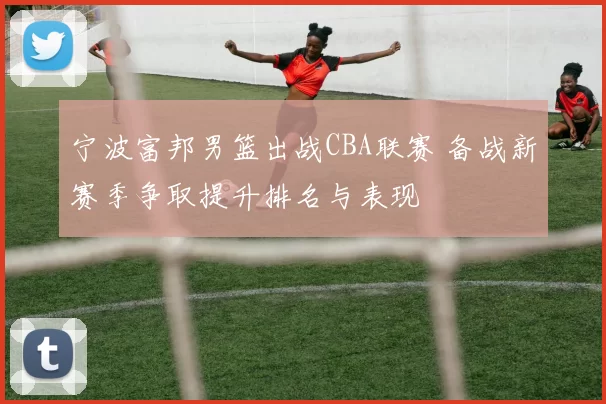 宁波富邦男篮出战CBA联赛 备战新赛季争取提升排名与表现