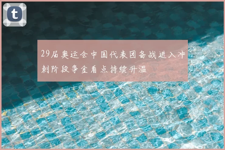 29届奥运会中国代表团备战进入冲刺阶段争金看点持续升温