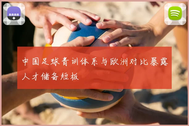 中国足球青训体系与欧洲对比暴露人才储备短板