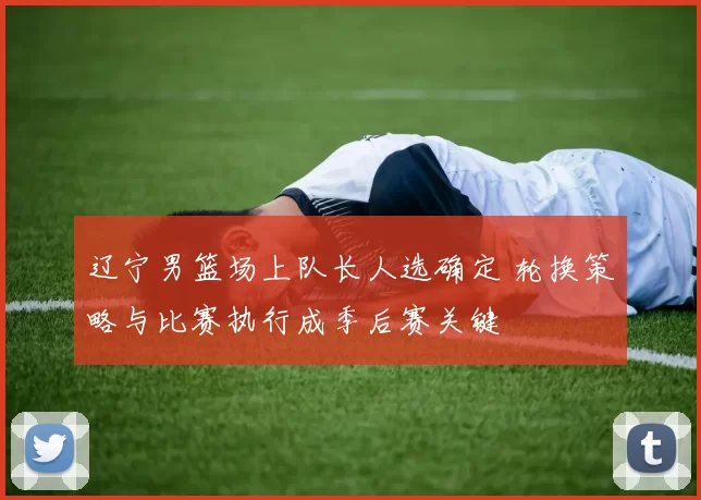 辽宁男篮场上队长人选确定 轮换策略与比赛执行成季后赛关键