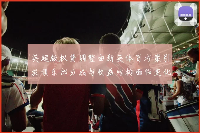 英超版权费调整由新英体育方案引发俱乐部分成与收益结构面临变化