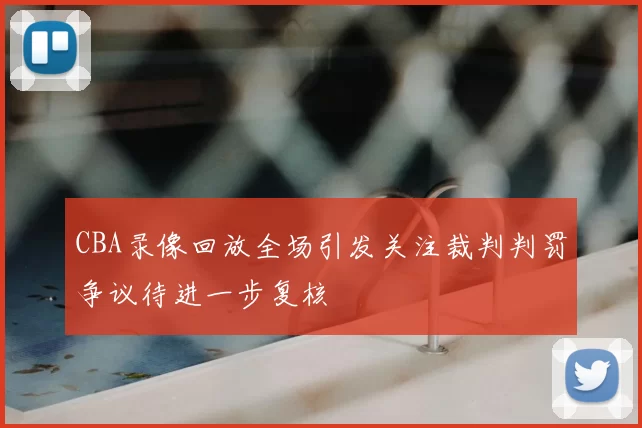 CBA录像回放全场引发关注裁判判罚争议待进一步复核