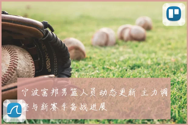宁波富邦男篮人员动态更新 主力调整与新赛季备战进展